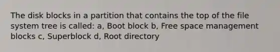 The disk blocks in a partition that contains the top of the file system tree is called: a, Boot block b, Free space management blocks c, Superblock d, Root directory