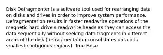 Disk Defragmenter is a software tool used for rearranging data on disks and drives in order to improve system performance. Defragmentation results in faster read/write operations of the magnetic hard drive's read/write heads as they can access the data sequentially without seeking data fragments in different areas of the disk (defragmentation consolidates data into smallest contiguous regions). True False