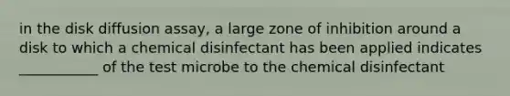 in the disk diffusion assay, a large zone of inhibition around a disk to which a chemical disinfectant has been applied indicates ___________ of the test microbe to the chemical disinfectant