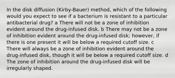 In the disk diffusion (Kirby-Bauer) method, which of the following would you expect to see if a bacterium is resistant to a particular antibacterial drug? a There will not be a zone of inhibition evident around the drug-infused disk. b There may not be a zone of inhibition evident around the drug-infused disk; however, if there is one present it will be below a required cutoff size. c There will always be a zone of inhibition evident around the drug-infused disk, though it will be below a required cutoff size. d The zone of inhibition around the drug-infused disk will be irregularly shaped.