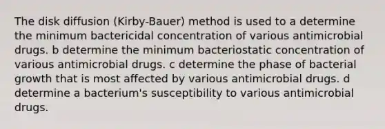 The disk diffusion (Kirby-Bauer) method is used to a determine the minimum bactericidal concentration of various antimicrobial drugs. b determine the minimum bacteriostatic concentration of various antimicrobial drugs. c determine the phase of bacterial growth that is most affected by various antimicrobial drugs. d determine a bacterium's susceptibility to various antimicrobial drugs.