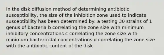 In the disk diffusion method of determining antibiotic susceptibility, the size of the inhibition zone used to indicate susceptibility has been determined by: a testing 30 strains of 1 genus of bacteria b correlating the zone size with minimum inhibitory concentrations c correlating the zone size with minimum bactericidal concentrations d correlating the zone size with the antibiotic content of the disk