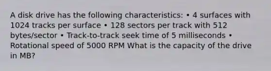 A disk drive has the following characteristics: • 4 surfaces with 1024 tracks per surface • 128 sectors per track with 512 bytes/sector • Track-to-track seek time of 5 milliseconds • Rotational speed of 5000 RPM What is the capacity of the drive in MB?