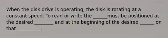 When the disk drive is operating, the disk is rotating at a constant speed. To read or write the ______must be positioned at the desired ________ and at the beginning of the desired ______ on that __________.