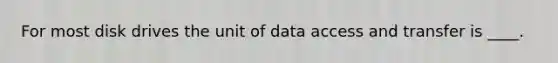 For most disk drives the unit of data access and transfer is ____.