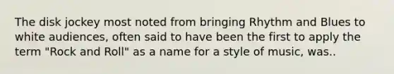 The disk jockey most noted from bringing Rhythm and Blues to white audiences, often said to have been the first to apply the term "Rock and Roll" as a name for a style of music, was..