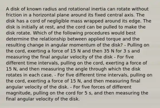 A disk of known radius and rotational inertia can rotate without friction in a horizontal plane around its fixed central axis. The disk has a cord of negligible mass wrapped around its edge. The disk is initially at rest, and the cord can be pulled to make the disk rotate. Which of the following procedures would best determine the relationship between applied torque and the resulting change in angular momentum of the disk? - Pulling on the cord, exerting a force of 15 N and then 35 N for 3 s and measuring the final angular velocity of the disk - For five different time intervals, pulling on the cord, exerting a force of 15 N, and then measuring the angle through which the disk rotates in each case. - For five different time intervals, pulling on the cord, exerting a force of 15 N, and then measuring final angular velocity of the disk. - For five forces of different magnitude, pulling on the cord for 5 s, and then measuring the final angular velocity of the disk.