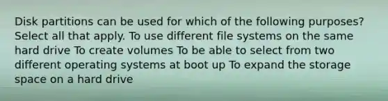 Disk partitions can be used for which of the following purposes? Select all that apply. To use different file systems on the same hard drive To create volumes To be able to select from two different operating systems at boot up To expand the storage space on a hard drive