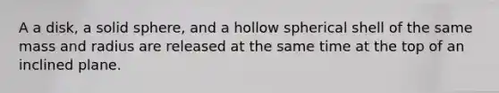 A a disk, a solid sphere, and a hollow spherical shell of the same mass and radius are released at the same time at the top of an inclined plane.