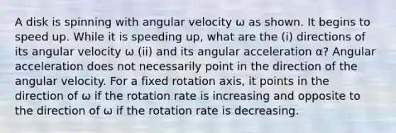 A disk is spinning with angular velocity ω as shown. It begins to speed up. While it is speeding up, what are the (i) directions of its angular velocity ω (ii) and its angular acceleration α? Angular acceleration does not necessarily point in the direction of the angular velocity. For a fixed rotation axis, it points in the direction of ω if the rotation rate is increasing and opposite to the direction of ω if the rotation rate is decreasing.