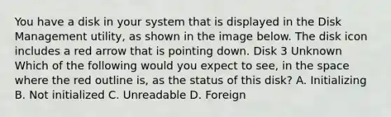 You have a disk in your system that is displayed in the Disk Management utility, as shown in the image below. The disk icon includes a red arrow that is pointing down. Disk 3 Unknown Which of the following would you expect to see, in the space where the red outline is, as the status of this disk? A. Initializing B. Not initialized C. Unreadable D. Foreign