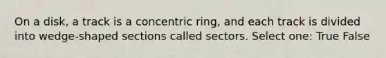 On a disk, a track is a concentric ring, and each track is divided into wedge-shaped sections called sectors. Select one: True False