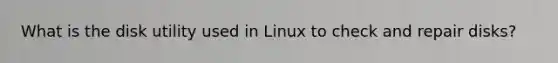 What is the disk utility used in Linux to check and repair disks?