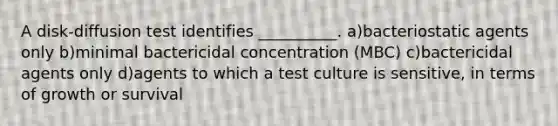 A disk-diffusion test identifies __________. a)bacteriostatic agents only b)minimal bactericidal concentration (MBC) c)bactericidal agents only d)agents to which a test culture is sensitive, in terms of growth or survival