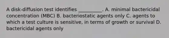 A disk-diffusion test identifies __________. A. minimal bactericidal concentration (MBC) B. bacteriostatic agents only C. agents to which a test culture is sensitive, in terms of growth or survival D. bactericidal agents only