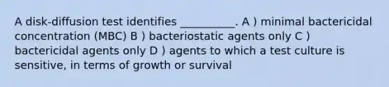 A disk-diffusion test identifies __________. A ) minimal bactericidal concentration (MBC) B ) bacteriostatic agents only C ) bactericidal agents only D ) agents to which a test culture is sensitive, in terms of growth or survival