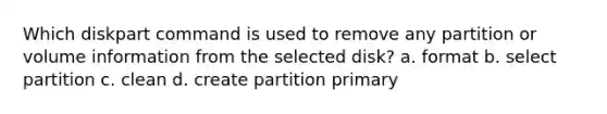 Which diskpart command is used to remove any partition or volume information from the selected disk? a. format b. select partition c. clean d. create partition primary