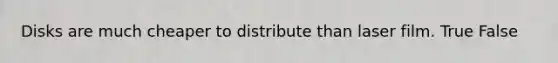 Disks are much cheaper to distribute than laser film. True False