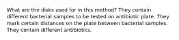 What are the disks used for in this method? They contain different bacterial samples to be tested on antibiotic plate. They mark certain distances on the plate between bacterial samples. They contain different antibiotics.