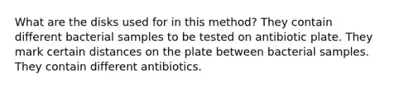 What are the disks used for in this method? They contain different bacterial samples to be tested on antibiotic plate. They mark certain distances on the plate between bacterial samples. They contain different antibiotics.