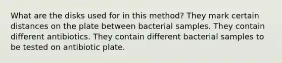 What are the disks used for in this method? They mark certain distances on the plate between bacterial samples. They contain different antibiotics. They contain different bacterial samples to be tested on antibiotic plate.