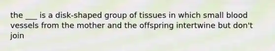 the ___ is a disk-shaped group of tissues in which small blood vessels from the mother and the offspring intertwine but don't join