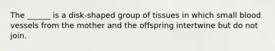 The ______ is a disk-shaped group of tissues in which small blood vessels from the mother and the offspring intertwine but do not join.