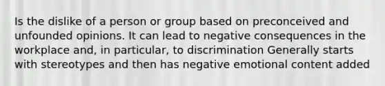 Is the dislike of a person or group based on preconceived and unfounded opinions. It can lead to negative consequences in the workplace and, in particular, to discrimination Generally starts with stereotypes and then has negative emotional content added