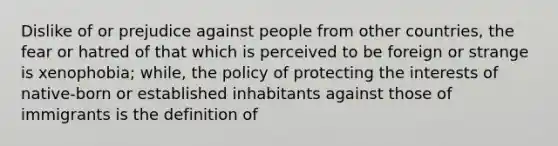 Dislike of or prejudice against people from other countries, the fear or hatred of that which is perceived to be foreign or strange is xenophobia; while, the policy of protecting the interests of native-born or established inhabitants against those of immigrants is the definition of