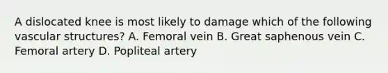 A dislocated knee is most likely to damage which of the following vascular​ structures? A. Femoral vein B. Great saphenous vein C. Femoral artery D. Popliteal artery