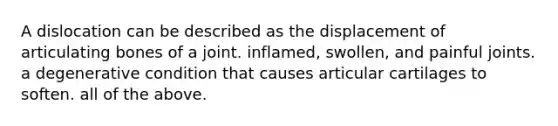 A dislocation can be described as the displacement of articulating bones of a joint. inflamed, swollen, and painful joints. a degenerative condition that causes articular cartilages to soften. all of the above.