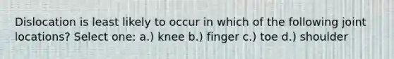 Dislocation is least likely to occur in which of the following joint locations? Select one: a.) knee b.) finger c.) toe d.) shoulder