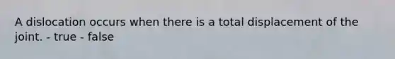 A dislocation occurs when there is a total displacement of the joint. - true - false