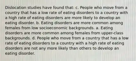 Dislocation studies have found that: c. People who move from a country that has a low rate of eating disorders to a country with a high rate of eating disorders are more likely to develop an eating disorder. b. Eating disorders are more common among females from low socioeconomic backgrounds. a. Eating disorders are more common among females from upper-class backgrounds. d. People who move from a country that has a low rate of eating disorders to a country with a high rate of eating disorders are not any more likely than others to develop an eating disorder.