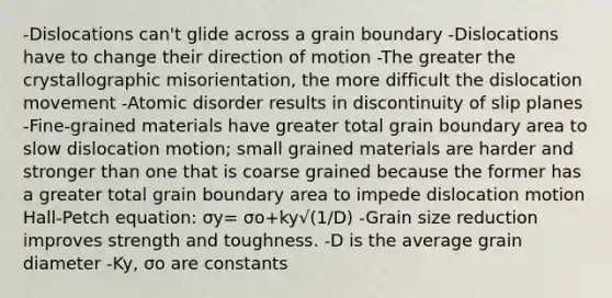 -Dislocations can't glide across a grain boundary -Dislocations have to change their direction of motion -The greater the crystallographic misorientation, the more difficult the dislocation movement -Atomic disorder results in discontinuity of slip planes -Fine-grained materials have greater total grain boundary area to slow dislocation motion; small grained materials are harder and stronger than one that is coarse grained because the former has a greater total grain boundary area to impede dislocation motion Hall-Petch equation: σy= σo+ky√(1/D) -Grain size reduction improves strength and toughness. -D is the average grain diameter -Ky, σo are constants