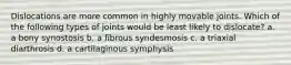 Dislocations are more common in highly movable joints. Which of the following types of joints would be least likely to dislocate? a. a bony synostosis b. a fibrous syndesmosis c. a triaxial diarthrosis d. a cartilaginous symphysis