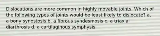 Dislocations are more common in highly movable joints. Which of the following types of joints would be least likely to dislocate? a. a bony synostosis b. a fibrous syndesmosis c. a triaxial diarthrosis d. a cartilaginous symphysis