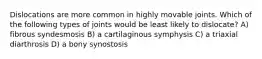 Dislocations are more common in highly movable joints. Which of the following types of joints would be least likely to dislocate? A) fibrous syndesmosis B) a cartilaginous symphysis C) a triaxial diarthrosis D) a bony synostosis