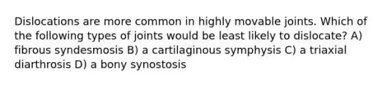 Dislocations are more common in highly movable joints. Which of the following types of joints would be least likely to dislocate? A) fibrous syndesmosis B) a cartilaginous symphysis C) a triaxial diarthrosis D) a bony synostosis