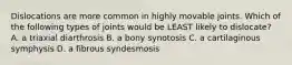 Dislocations are more common in highly movable joints. Which of the following types of joints would be LEAST likely to dislocate? A. a triaxial diarthrosis B. a bony synotosis C. a cartilaginous symphysis D. a fibrous syndesmosis