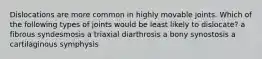 Dislocations are more common in highly movable joints. Which of the following types of joints would be least likely to dislocate? a fibrous syndesmosis a triaxial diarthrosis a bony synostosis a cartilaginous symphysis