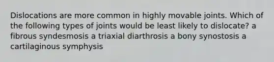 Dislocations are more common in highly movable joints. Which of the following types of joints would be least likely to dislocate? a fibrous syndesmosis a triaxial diarthrosis a bony synostosis a cartilaginous symphysis