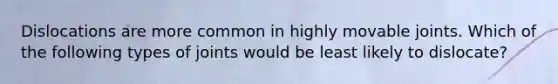 Dislocations are more common in highly movable joints. Which of the following types of joints would be least likely to dislocate?