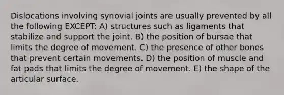 Dislocations involving synovial joints are usually prevented by all the following EXCEPT: A) structures such as ligaments that stabilize and support the joint. B) the position of bursae that limits the degree of movement. C) the presence of other bones that prevent certain movements. D) the position of muscle and fat pads that limits the degree of movement. E) the shape of the articular surface.