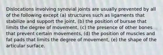 Dislocations involving synovial joints are usually prevented by all of the following except (a) structures such as ligaments that stabilize and support the joint, (b) the position of bursae that limits the degree of movement, (c) the presence of other bones that prevent certain movements, (d) the position of muscles and fat pads that limits the degree of movement, (e) the shape of the articular surface.