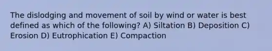 The dislodging and movement of soil by wind or water is best defined as which of the following? A) Siltation B) Deposition C) Erosion D) Eutrophication E) Compaction