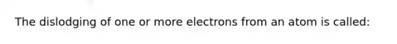 The dislodging of one or more electrons from an atom is called: