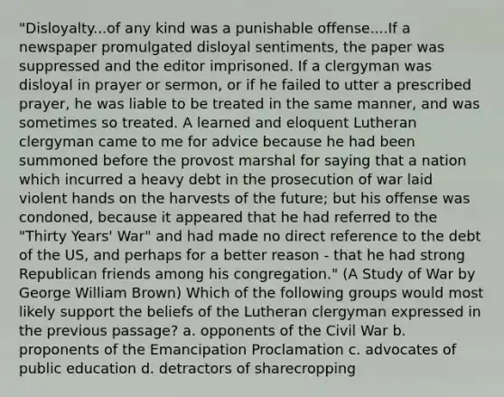 "Disloyalty...of any kind was a punishable offense....If a newspaper promulgated disloyal sentiments, the paper was suppressed and the editor imprisoned. If a clergyman was disloyal in prayer or sermon, or if he failed to utter a prescribed prayer, he was liable to be treated in the same manner, and was sometimes so treated. A learned and eloquent Lutheran clergyman came to me for advice because he had been summoned before the provost marshal for saying that a nation which incurred a heavy debt in the prosecution of war laid violent hands on the harvests of the future; but his offense was condoned, because it appeared that he had referred to the "Thirty Years' War" and had made no direct reference to the debt of the US, and perhaps for a better reason - that he had strong Republican friends among his congregation." (A Study of War by George William Brown) Which of the following groups would most likely support the beliefs of the Lutheran clergyman expressed in the previous passage? a. opponents of the Civil War b. proponents of the Emancipation Proclamation c. advocates of public education d. detractors of sharecropping