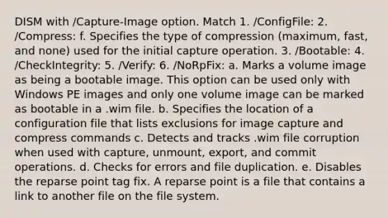 DISM with /Capture‐Image option. Match 1. /ConfigFile: 2. /Compress: f. Specifies the type of compression (maximum, fast, and none) used for the initial capture operation. 3. /Bootable: 4. /CheckIntegrity: 5. /Verify: 6. /NoRpFix: a. Marks a volume image as being a bootable image. This option can be used only with Windows PE images and only one volume image can be marked as bootable in a .wim file. b. Specifies the location of a configuration file that lists exclusions for image capture and compress commands c. Detects and tracks .wim file corruption when used with capture, unmount, export, and commit operations. d. Checks for errors and file duplication. e. Disables the reparse point tag fix. A reparse point is a file that contains a link to another file on the file system.