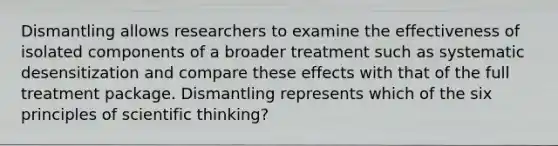 Dismantling allows researchers to examine the effectiveness of isolated components of a broader treatment such as systematic desensitization and compare these effects with that of the full treatment package. Dismantling represents which of the six principles of scientific thinking?